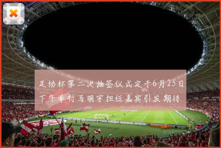 足协杯第二次抽签仪式定于6月25日下午举行马明宇担任嘉宾引发期待