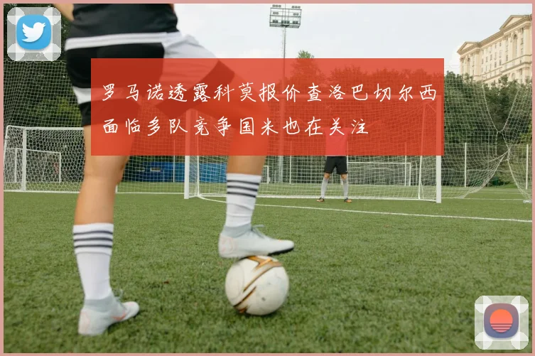 罗马诺透露科莫报价查洛巴切尔西面临多队竞争国米也在关注