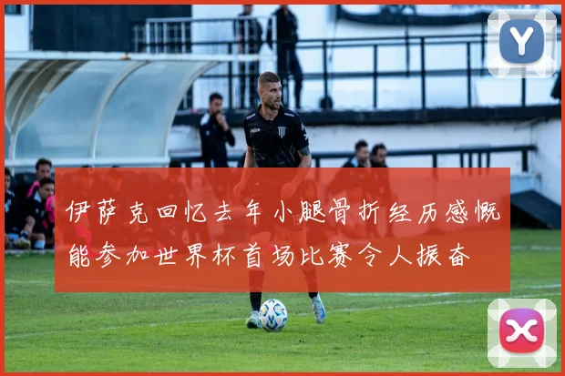 伊萨克回忆去年小腿骨折经历感慨能参加世界杯首场比赛令人振奋