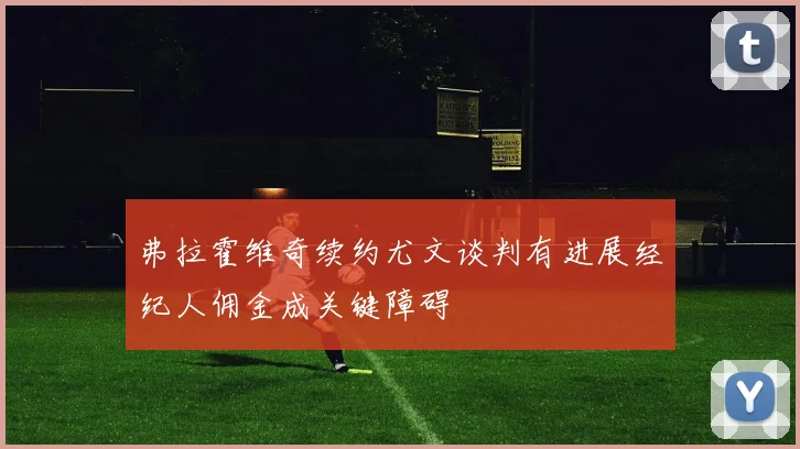 弗拉霍维奇续约尤文谈判有进展经纪人佣金成关键障碍
