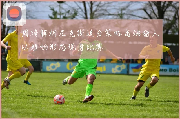周琦解析尼克斯追分策略高端猎人以猎物形态现身比赛