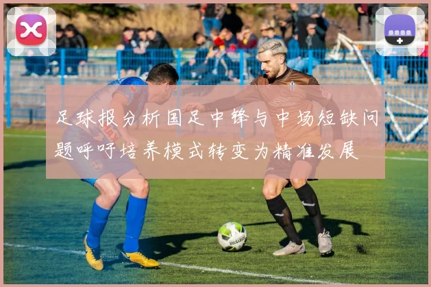 足球报分析国足中锋与中场短缺问题呼吁培养模式转变为精准发展