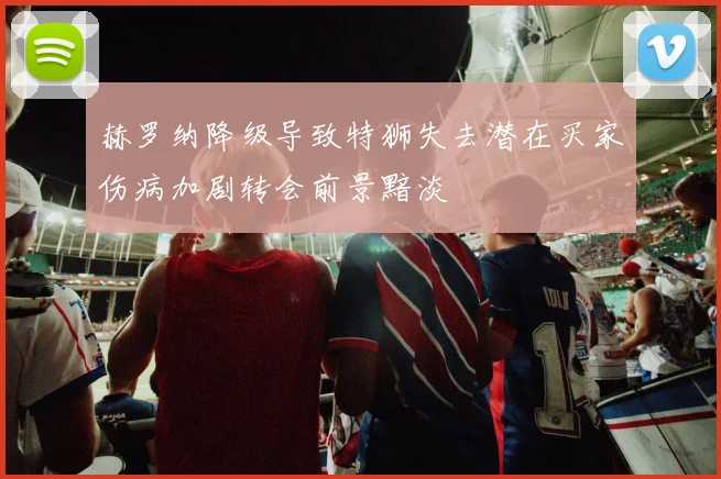 赫罗纳降级导致特狮失去潜在买家伤病加剧转会前景黯淡