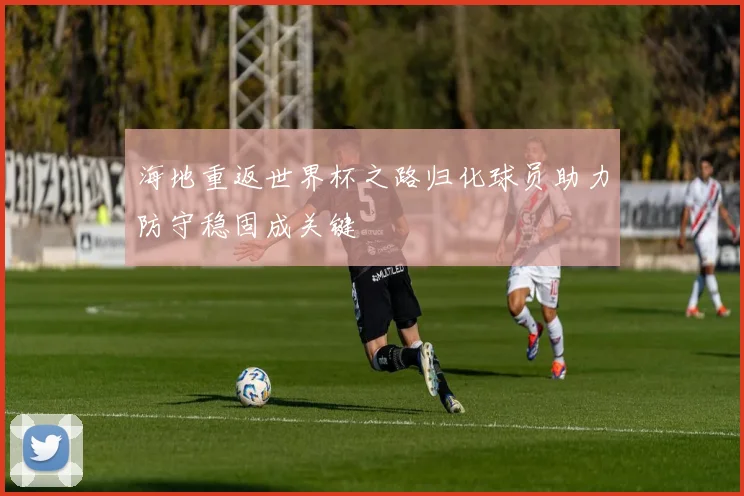 海地重返世界杯之路归化球员助力防守稳固成关键