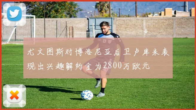 尤文图斯对博洛尼亚后卫卢库米表现出兴趣解约金为2800万欧元