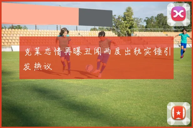 克莱恋情再曝丑闻两度出轨实锤引发热议
