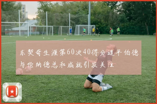 东契奇生涯第60次40得分追平伯德与伦纳德总和成就引发关注