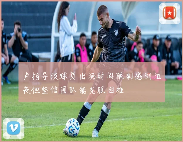卢指导谈球员出场时间限制感到沮丧但坚信团队能克服困难
