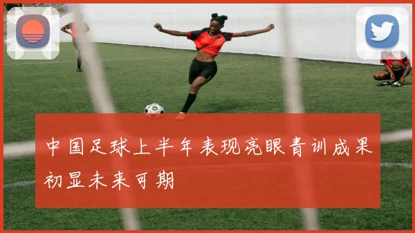 中国足球上半年表现亮眼青训成果初显未来可期